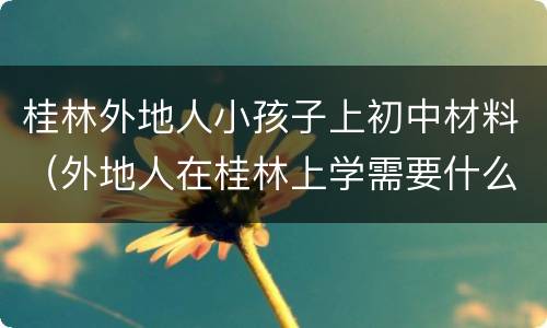 桂林外地人小孩子上初中材料（外地人在桂林上学需要什么证明）