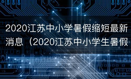 2020江苏中小学暑假缩短最新消息（2020江苏中小学生暑假放假时间）