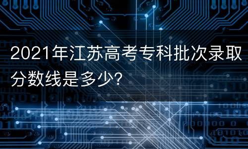 2021年江苏高考专科批次录取分数线是多少？
