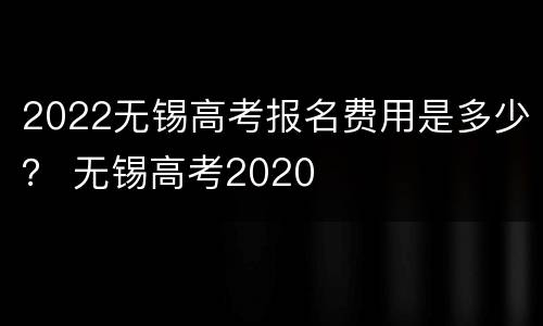 2022无锡高考报名费用是多少？ 无锡高考2020