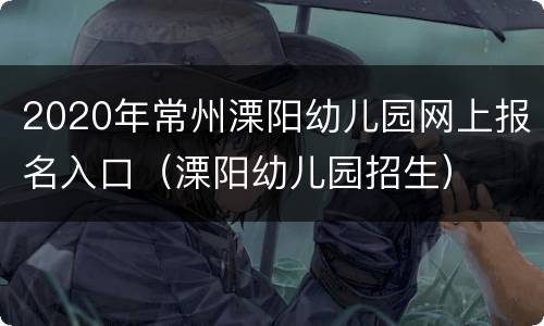 2020年常州溧阳幼儿园网上报名入口（溧阳幼儿园招生）