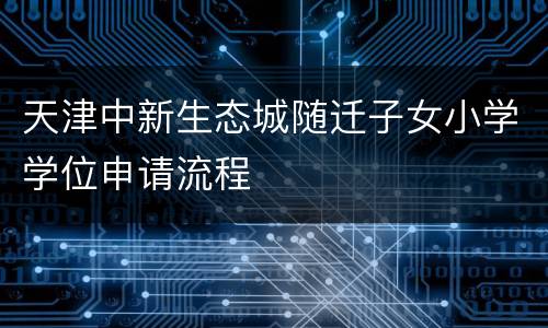 天津中新生态城随迁子女小学学位申请流程