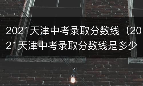 2021天津中考录取分数线（2021天津中考录取分数线是多少）