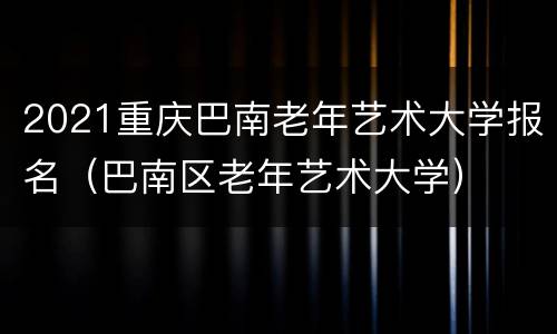 2021重庆巴南老年艺术大学报名（巴南区老年艺术大学）