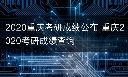 2020重庆考研成绩公布 重庆2020考研成绩查询
