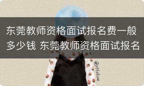 东莞教师资格面试报名费一般多少钱 东莞教师资格面试报名费一般多少钱一个月