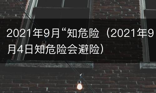 2021年9月“知危险（2021年9月4日知危险会避险）