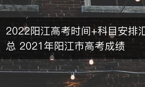 2022阳江高考时间+科目安排汇总 2021年阳江市高考成绩