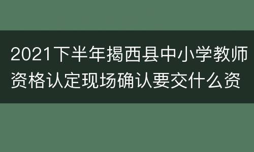 2021下半年揭西县中小学教师资格认定现场确认要交什么资料？