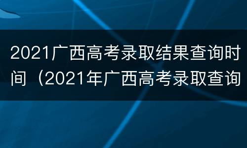 2021广西高考录取结果查询时间（2021年广西高考录取查询结果）