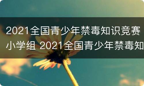 2021全国青少年禁毒知识竞赛小学组 2021全国青少年禁毒知识竞赛小学组题库答案
