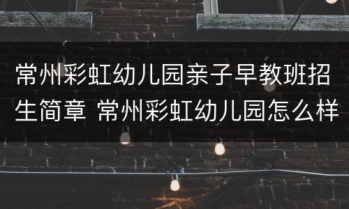 常州彩虹幼儿园亲子早教班招生简章 常州彩虹幼儿园怎么样