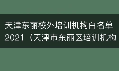 天津东丽校外培训机构白名单2021（天津市东丽区培训机构白名单）