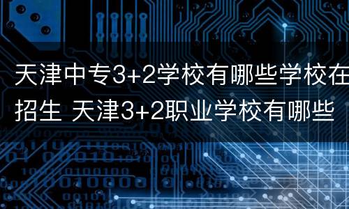 天津中专3+2学校有哪些学校在招生 天津3+2职业学校有哪些