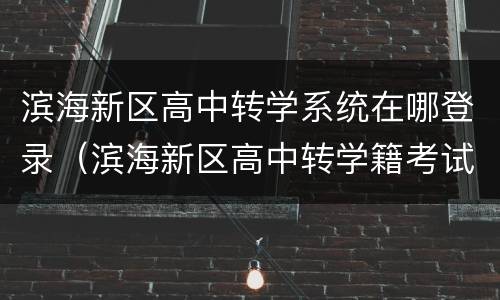 滨海新区高中转学系统在哪登录（滨海新区高中转学籍考试）