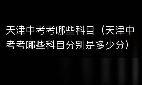 天津中考考哪些科目（天津中考考哪些科目分别是多少分）