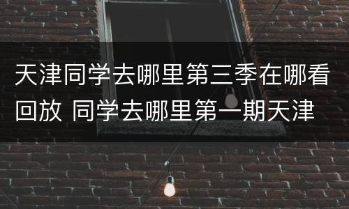 天津同学去哪里第三季在哪看回放 同学去哪里第一期天津