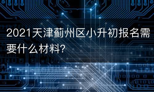 2021天津蓟州区小升初报名需要什么材料？