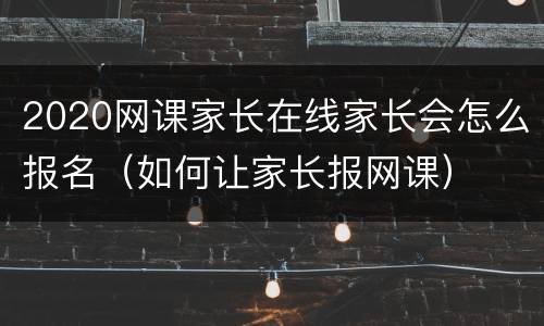 2020网课家长在线家长会怎么报名（如何让家长报网课）