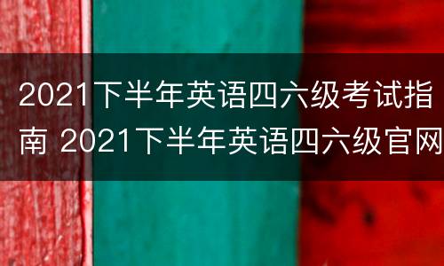 2021下半年英语四六级考试指南 2021下半年英语四六级官网