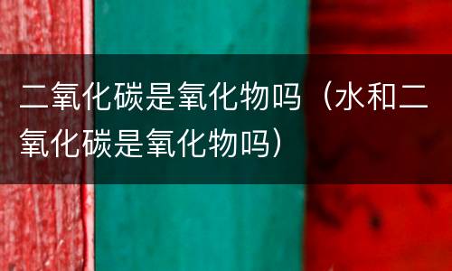 二氧化碳是氧化物吗（水和二氧化碳是氧化物吗）