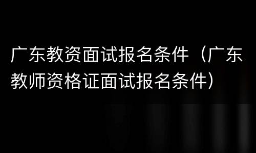 广东教资面试报名条件（广东教师资格证面试报名条件）