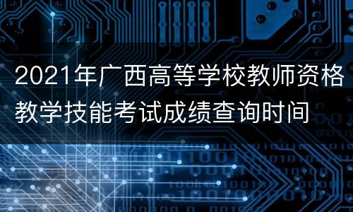 2021年广西高等学校教师资格教学技能考试成绩查询时间