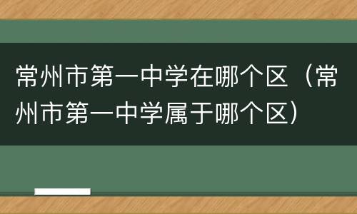常州市第一中学在哪个区（常州市第一中学属于哪个区）