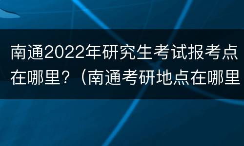 南通2022年研究生考试报考点在哪里?（南通考研地点在哪里）