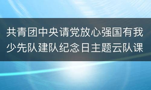 共青团中央请党放心强国有我少先队建队纪念日主题云队课直播入口+回放入口