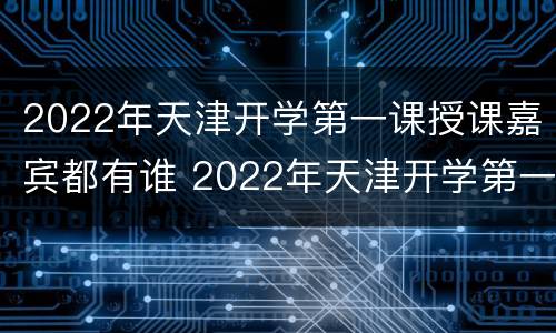 2022年天津开学第一课授课嘉宾都有谁 2022年天津开学第一课授课嘉宾都有谁参加