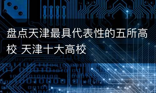 盘点天津最具代表性的五所高校 天津十大高校