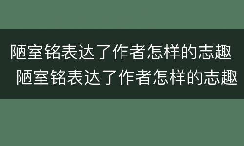 陋室铭表达了作者怎样的志趣 陋室铭表达了作者怎样的志趣和抱负