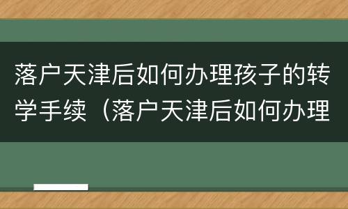 落户天津后如何办理孩子的转学手续（落户天津后如何办理孩子的转学手续和证件）