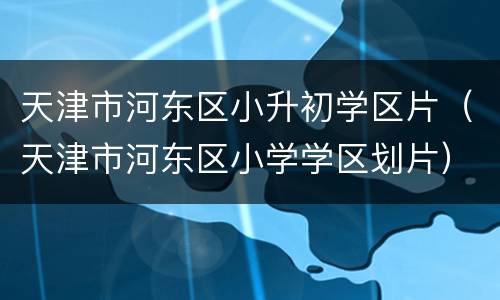 天津市河东区小升初学区片（天津市河东区小学学区划片）
