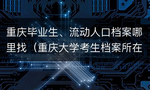 重庆毕业生、流动人口档案哪里找（重庆大学考生档案所在地）