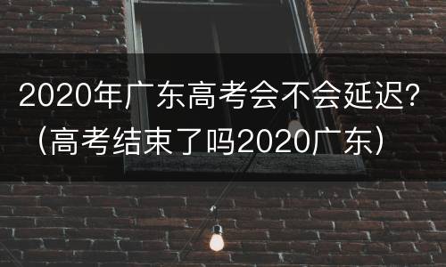 2020年广东高考会不会延迟？（高考结束了吗2020广东）