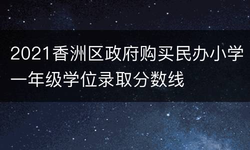 2021香洲区政府购买民办小学一年级学位录取分数线