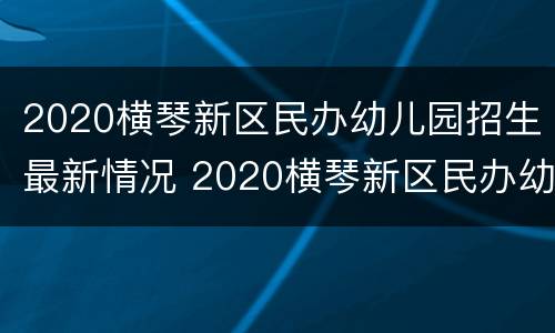 2020横琴新区民办幼儿园招生最新情况 2020横琴新区民办幼儿园招生最新情况公告