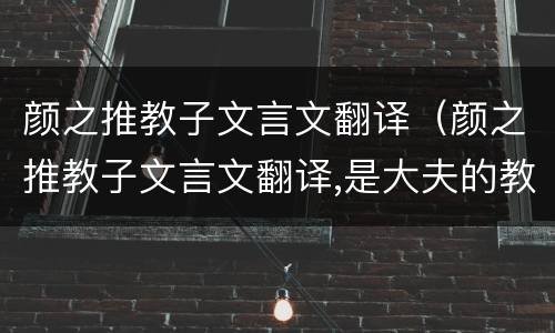 颜之推教子文言文翻译（颜之推教子文言文翻译,是大夫的教子观念）