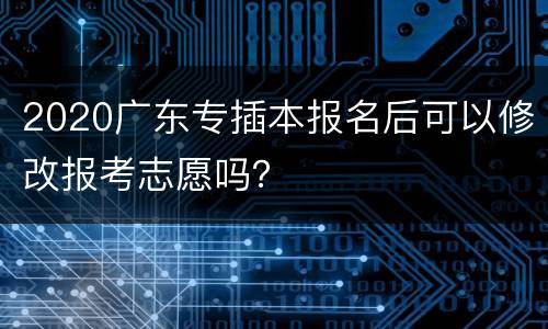 2020广东专插本报名后可以修改报考志愿吗？