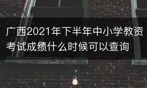 广西2021年下半年中小学教资考试成绩什么时候可以查询