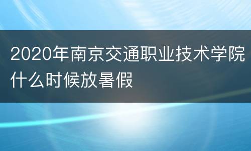 2020年南京交通职业技术学院什么时候放暑假