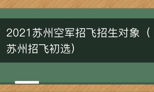 2021苏州空军招飞招生对象（苏州招飞初选）