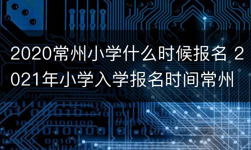 2020常州小学什么时候报名 2021年小学入学报名时间常州