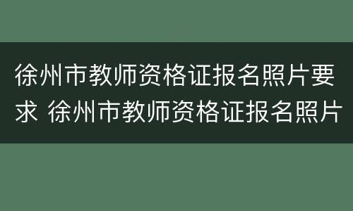 徐州市教师资格证报名照片要求 徐州市教师资格证报名照片要求尺寸