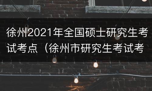 徐州2021年全国硕士研究生考试考点（徐州市研究生考试考点）
