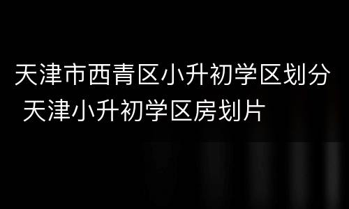 天津市西青区小升初学区划分 天津小升初学区房划片