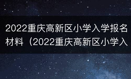 2022重庆高新区小学入学报名材料（2022重庆高新区小学入学报名材料是什么）
