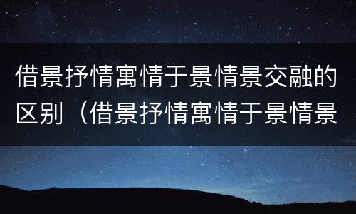 借景抒情寓情于景情景交融的区别（借景抒情寓情于景情景交融的区别和联系）